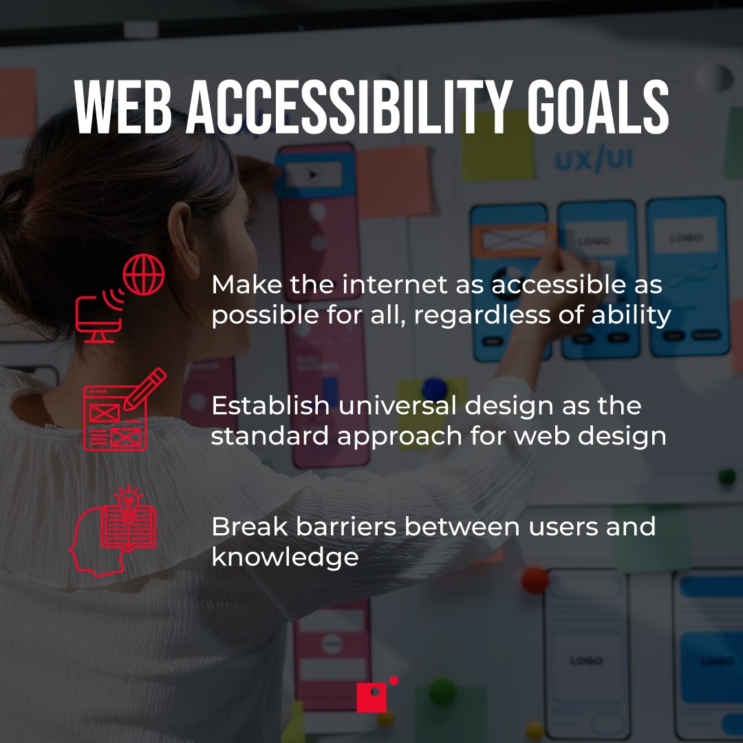 The goals of web accessibility: Make the internet as accessible as possible for all, regardless of ability   Establish universal design as the standard approach for web design   Break barriers between users and knowledge  