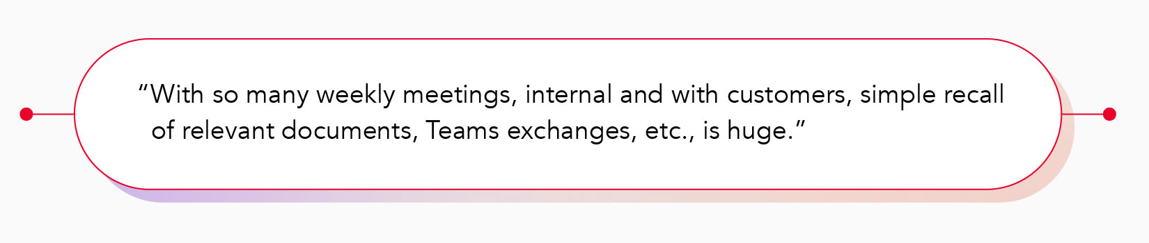"With so many weekly meetings, internal and with customers, simple recall of relevant documents, Teams exchanges, etc., is huge."
