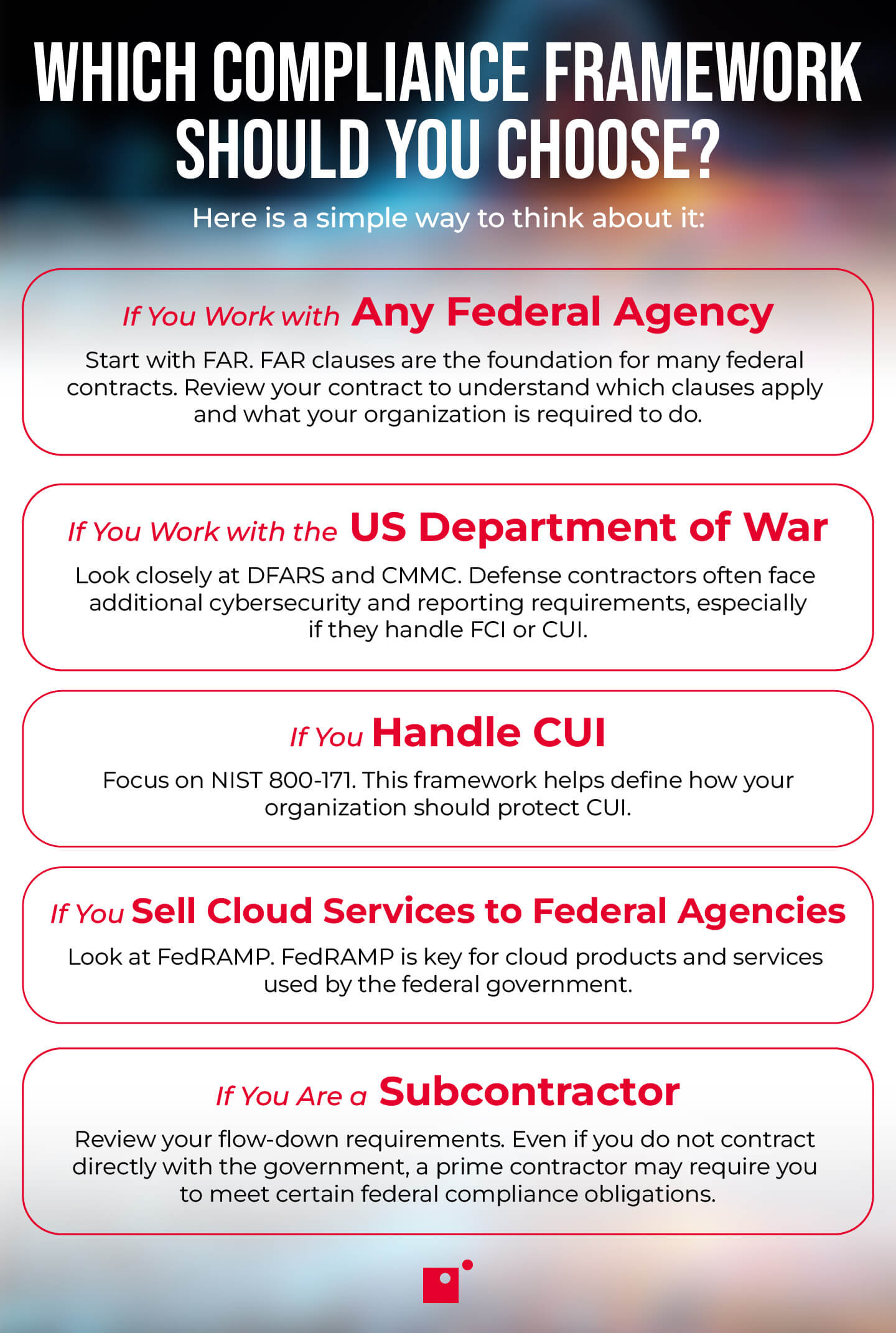 If You Work with Any Federal Agency   Start with FAR. FAR clauses are the foundation for many federal contracts. Review your contract to understand which clauses apply and what your organization is required to do.      If You Work with the US Department of War   Look closely at DFARS and CMMC. Defense contractors often face additional cybersecurity and reporting requirements, especially if they handle FCI or CUI.      If You Handle CUI   Focus on NIST 800-171. This framework helps define how your organization should protect CUI.      If You Sell Cloud Services to Federal Agencies   Look at FedRAMP. FedRAMP is key for cloud products and services used by the federal government.      If You Are a Subcontractor   Review your flow-down requirements. Even if you do not contract directly with the government, a prime contractor may require you to meet certain federal compliance obligations. 