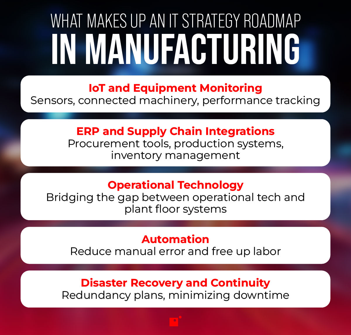 What Makes Up an IT Strategy Roadmap in Manufacturing   IoT and Equipment Monitoring   Sensors, connected machinery, performance tracking   ERP and Supply Chain Integrations   Procurement tools, production systems, inventory management   Operational Technology   Bridging the gap between operational tech and plant floor systems   Automation   Reduce manual error and free up labor   Disaster Recovery and Continuity   Redundancy plans, minimizing downtime 